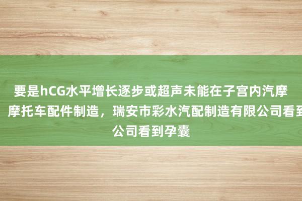 要是hCG水平增长逐步或超声未能在子宫内汽摩配件，摩托车配件制造，瑞安市彩水汽配制造有限公司看到孕囊