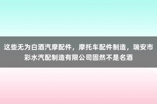 这些无为白酒汽摩配件，摩托车配件制造，瑞安市彩水汽配制造有限公司固然不是名酒